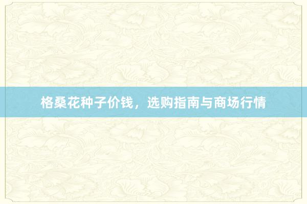 格桑花种子价钱，选购指南与商场行情