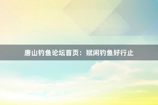 唐山钓鱼论坛首页：赋闲钓鱼好行止
