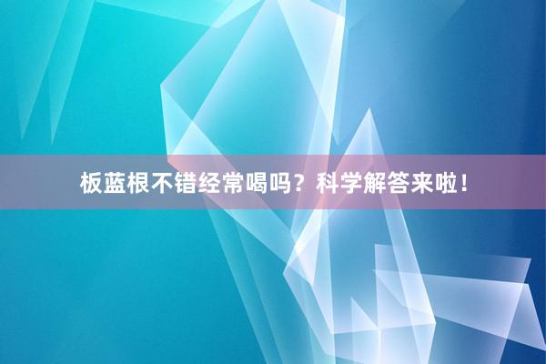 板蓝根不错经常喝吗？科学解答来啦！