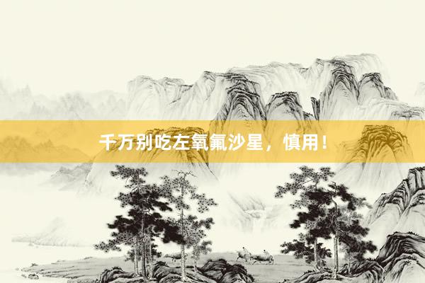 千万别吃左氧氟沙星，慎用！